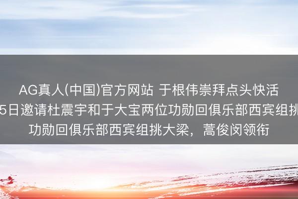 AG真人(中国)官方网站 于根伟崇拜点头快活!快活津门虎6月15日邀请杜震宇和于大宝两位功勋回俱乐部西宾组挑大梁,蒿俊闵领衔