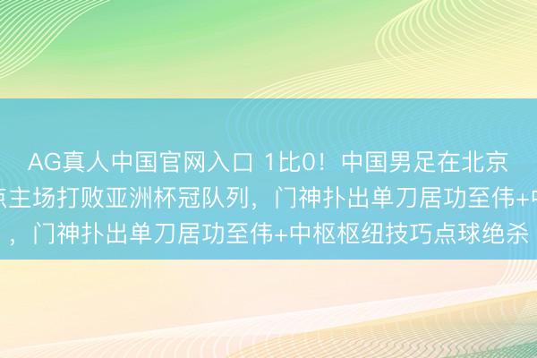AG真人中国官网入口 1比0!中国男足在北京技巧5月10日下昼14点主场打败亚洲杯冠队列,门神扑出单刀居功至伟+中枢枢纽技巧点球绝杀