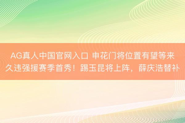 AG真人中国官网入口 申花门将位置有望等来久违强援赛季首秀！踢玉昆将上阵，薛庆浩替补