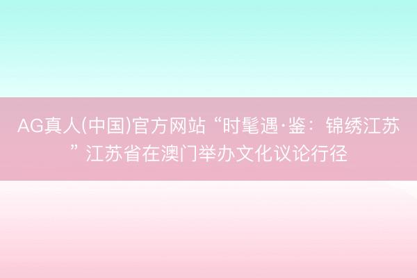 AG真人(中国)官方网站 “时髦遇·鉴：锦绣江苏” 江苏省在澳门举办文化议论行径