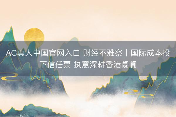 AG真人中国官网入口 财经不雅察丨国际成本投下信任票 执意深耕香港阛阓