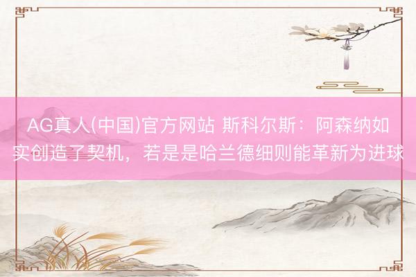 AG真人(中国)官方网站 斯科尔斯：阿森纳如实创造了契机，若是是哈兰德细则能革新为进球