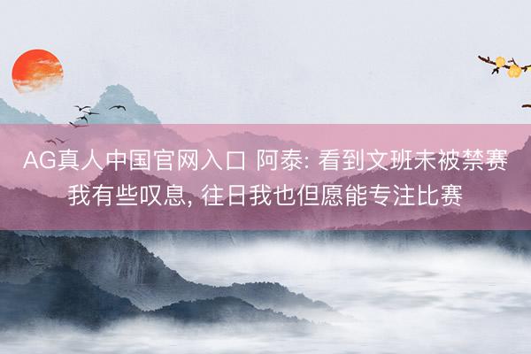 AG真人中国官网入口 阿泰: 看到文班未被禁赛我有些叹息, 往日我也但愿能专注比赛