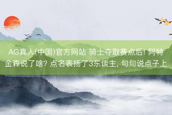 AG真人(中国)官方网站 骑士夺取赛点后! 阿特金森说了啥? 点名表扬了3东谈主， 句句说点子上