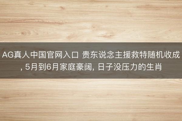 AG真人中国官网入口 贵东说念主援救特随机收成， 5月到6月家庭豪阔， 日子没压力的生肖