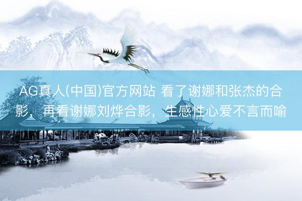 AG真人(中国)官方网站 看了谢娜和张杰的合影，再看谢娜刘烨合影，生感性心爱不言而喻