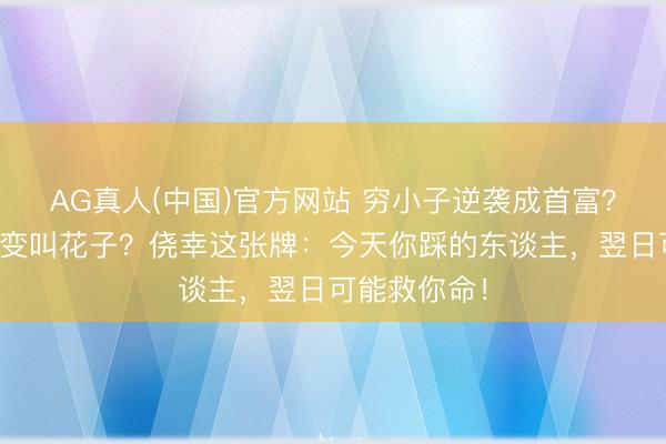 AG真人(中国)官方网站 穷小子逆袭成首富?富二代整夜变叫花子?侥幸这张牌:今天你踩的东谈主,翌日可能救你命!