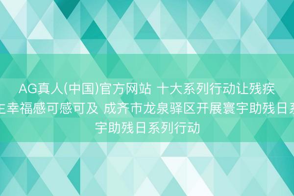 AG真人(中国)官方网站 十大系列行动让残疾东说念主幸福感可感可及 成齐市龙泉驿区开展寰宇助残日系列行动