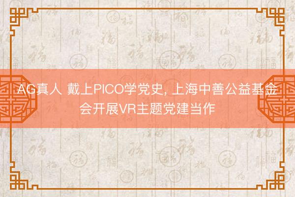 AG真人 戴上PICO学党史， 上海中善公益基金会开展VR主题党建当作