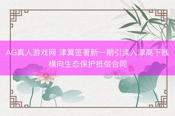 AG真人游戏网 津冀签署新一期引滦入津高下贱横向生态保护抵偿合同