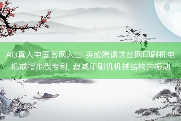 AG真人中国官网入口 英威腾请求丝网印刷机电机戒指步伐专利， 裁减印刷机机械结构的振动