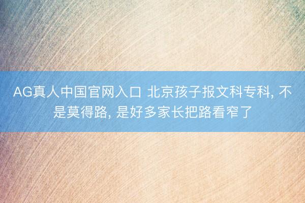 AG真人中国官网入口 北京孩子报文科专科， 不是莫得路， 是好多家长把路看窄了