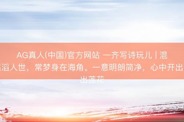 AG真人(中国)官方网站 一齐写诗玩儿 | 混迹滔滔人世，常梦身在海角。一意明朗简净，心中开出莲花