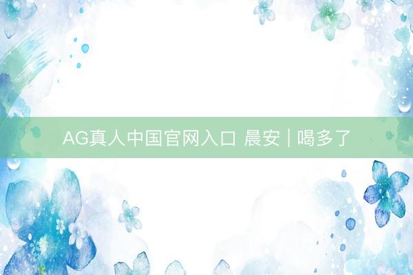 AG真人中国官网入口 晨安 | 喝多了