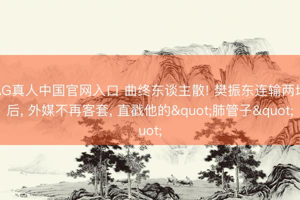 AG真人中国官网入口 曲终东谈主散! 樊振东连输两场后， 外媒不再客套， 直戳他的"肺管子"