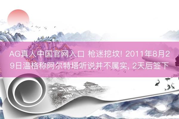 AG真人中国官网入口 枪迷挖坟! 2011年8月29日温格称阿尔特塔听说并不属实， 2天后签下