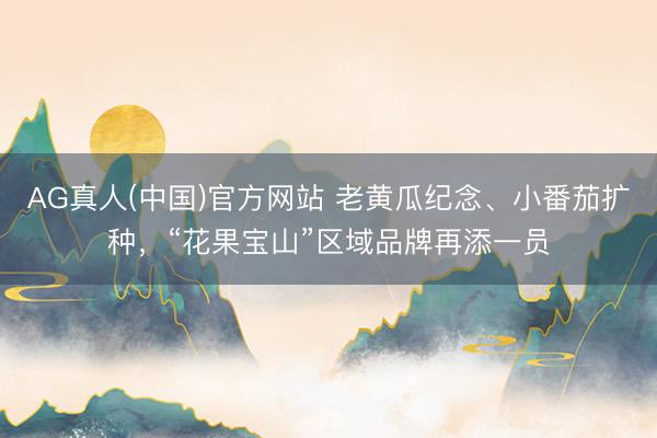 AG真人(中国)官方网站 老黄瓜纪念、小番茄扩种，“花果宝山”区域品牌再添一员