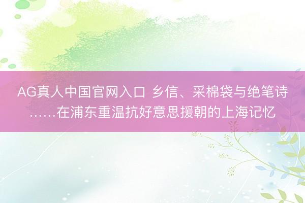AG真人中国官网入口 乡信、采棉袋与绝笔诗……在浦东重温抗好意思援朝的上海记忆