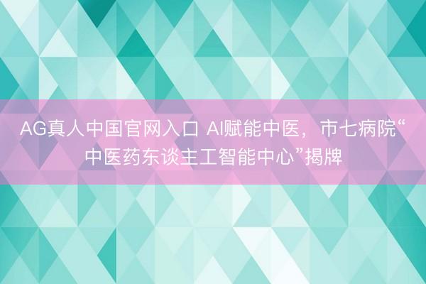 AG真人中国官网入口 AI赋能中医,市七病院“中医药东谈主工智能中心”揭牌