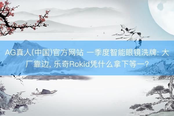 AG真人(中国)官方网站 一季度智能眼镜洗牌: 大厂靠边， 乐奇Rokid凭什么拿下等一?