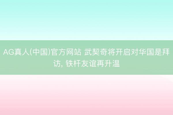 AG真人(中国)官方网站 武契奇将开启对华国是拜访, 铁杆友谊再升温