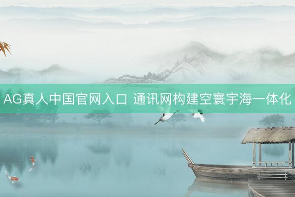 AG真人中国官网入口 通讯网构建空寰宇海一体化