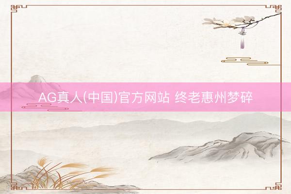 AG真人(中国)官方网站 终老惠州梦碎