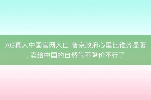 AG真人中国官网入口 普京政府心里比谁齐显著, 卖给中国的自然气不降价不行了