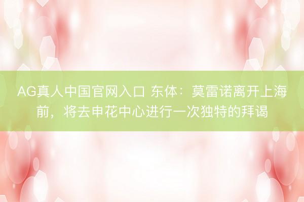 AG真人中国官网入口 东体：莫雷诺离开上海前，将去申花中心进行一次独特的拜谒