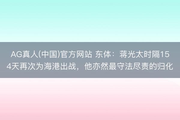 AG真人(中国)官方网站 东体:蒋光太时隔154天再次为海港出战,他亦然最守法尽责的归化