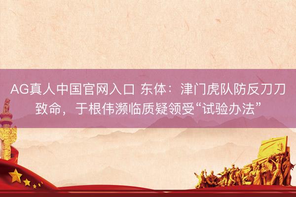 AG真人中国官网入口 东体：津门虎队防反刀刀致命，于根伟濒临质疑领受“试验办法”