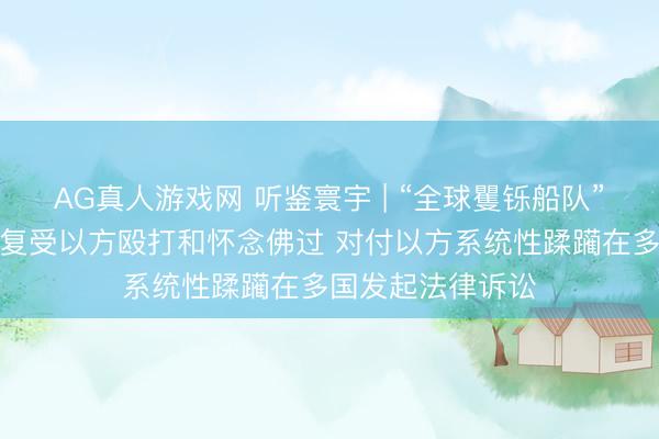 AG真人游戏网 听鉴寰宇 | “全球矍铄船队”被扣东谈主员收复受以方殴打和怀念佛过 对付以方系统性蹂躏在多国发起法律诉讼