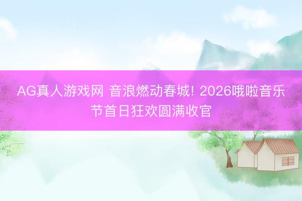 AG真人游戏网 音浪燃动春城! 2026哦啦音乐节首日狂欢圆满收官