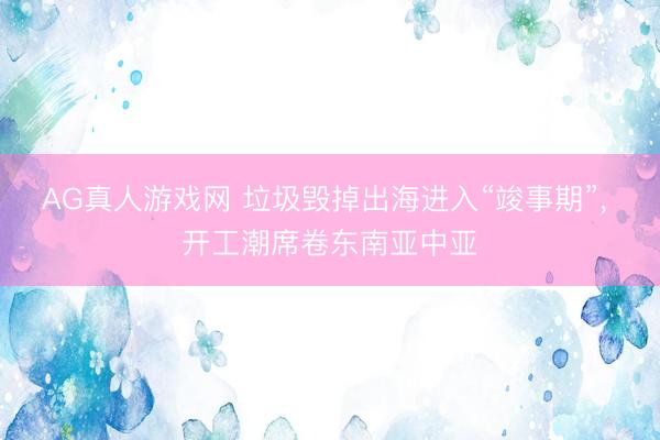 AG真人游戏网 垃圾毁掉出海进入“竣事期”， 开工潮席卷东南亚中亚