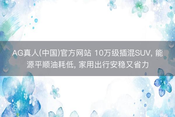 AG真人(中国)官方网站 10万级插混SUV， 能源平顺油耗低， 家用出行安稳又省力