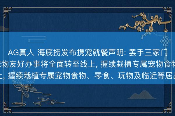 AG真人 海底捞发布携宠就餐声明: 罢手三家门店宠物友好试点， 改日宠物友好办事将全面转至线上， 握续栽植专属宠物食物、零食、玩物及临近等居品