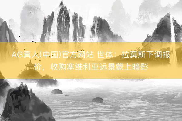 AG真人(中国)官方网站 世体：拉莫斯下调报价，收购塞维利亚远景蒙上暗影