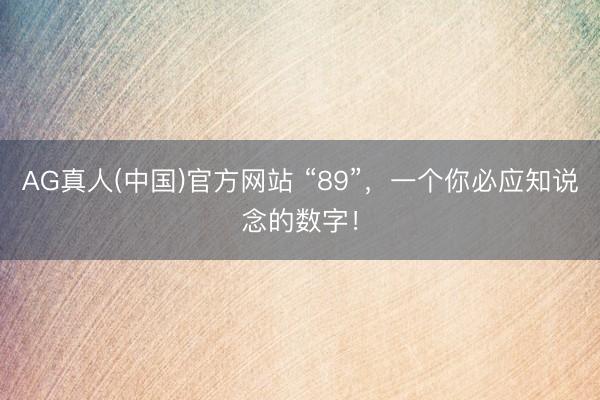AG真人(中国)官方网站 “89”，一个你必应知说念的数字！
