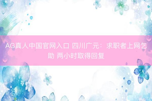 AG真人中国官网入口 四川广元：求职者上网乞助 两小时取得回复