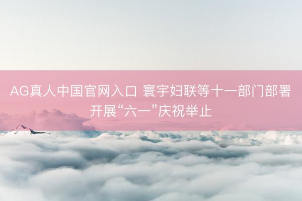 AG真人中国官网入口 寰宇妇联等十一部门部署开展“六一”庆祝举止