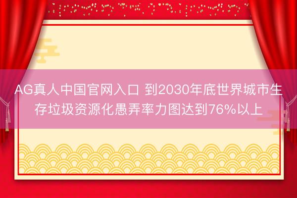 AG真人中国官网入口 到2030年底世界城市生存垃圾资源化愚弄率力图达到76%以上