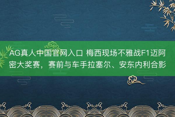 AG真人中国官网入口 梅西现场不雅战F1迈阿密大奖赛，赛前与车手拉塞尔、安东内利合影