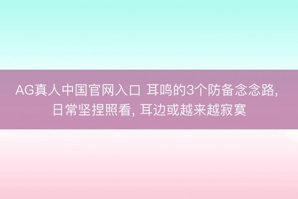 AG真人中国官网入口 耳鸣的3个防备念念路， 日常坚捏照看， 耳边或越来越寂寞