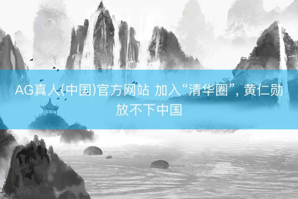 AG真人(中国)官方网站 加入“清华圈”， 黄仁勋放不下中国