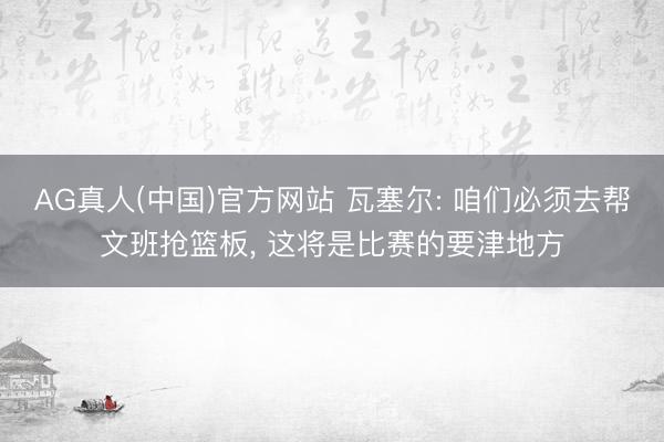 AG真人(中国)官方网站 瓦塞尔: 咱们必须去帮文班抢篮板, 这将是比赛的要津地方