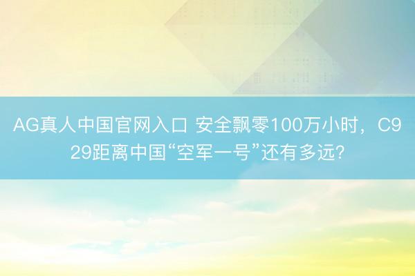 AG真人中国官网入口 安全飘零100万小时，C929距离中国“空军一号”还有多远？