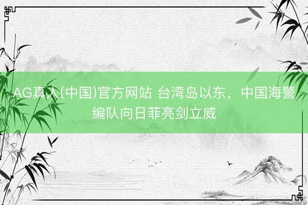 AG真人(中国)官方网站 台湾岛以东，中国海警编队向日菲亮剑立威