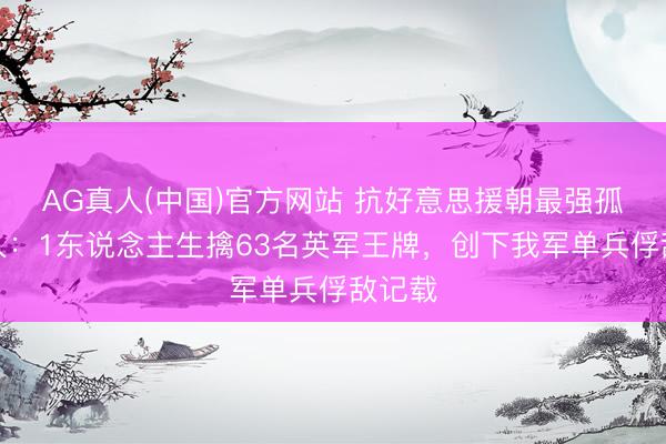 AG真人(中国)官方网站 抗好意思援朝最强孤胆强人:1东说念主生擒63名英军王牌,创下我军单兵俘敌记载