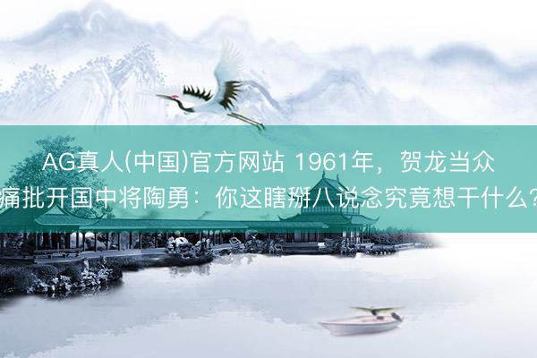 AG真人(中国)官方网站 1961年，贺龙当众痛批开国中将陶勇：你这瞎掰八说念究竟想干什么？