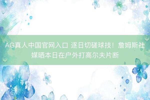 AG真人中国官网入口 逐日切磋球技！詹姆斯社媒晒本日在户外打高尔夫片断